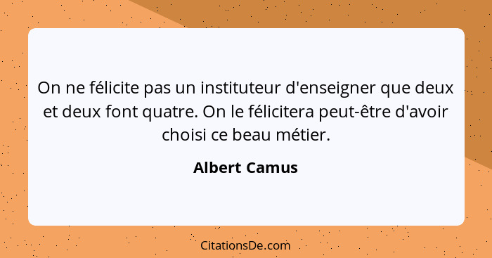 On ne félicite pas un instituteur d'enseigner que deux et deux font quatre. On le félicitera peut-être d'avoir choisi ce beau métier.... - Albert Camus