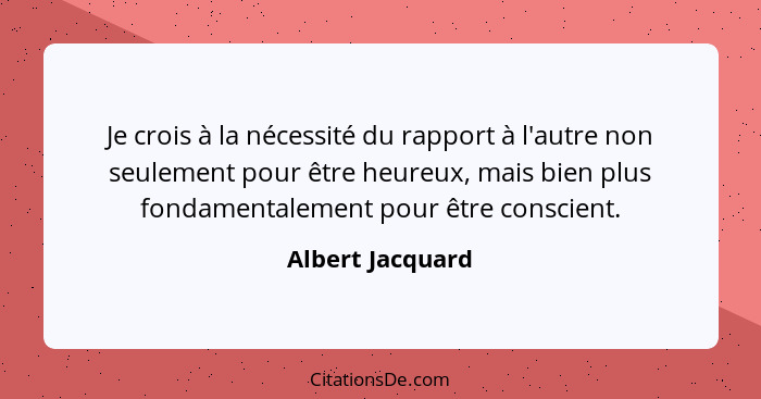 Je crois à la nécessité du rapport à l'autre non seulement pour être heureux, mais bien plus fondamentalement pour être conscient.... - Albert Jacquard