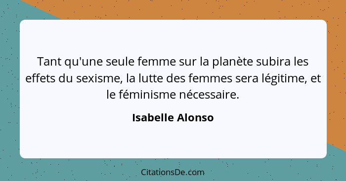Tant qu'une seule femme sur la planète subira les effets du sexisme, la lutte des femmes sera légitime, et le féminisme nécessaire.... - Isabelle Alonso