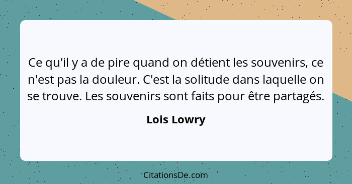 Ce qu'il y a de pire quand on détient les souvenirs, ce n'est pas la douleur. C'est la solitude dans laquelle on se trouve. Les souvenirs... - Lois Lowry