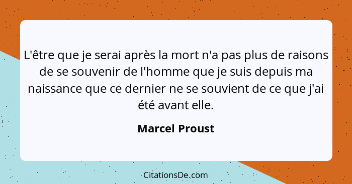 L'être que je serai après la mort n'a pas plus de raisons de se souvenir de l'homme que je suis depuis ma naissance que ce dernier ne... - Marcel Proust