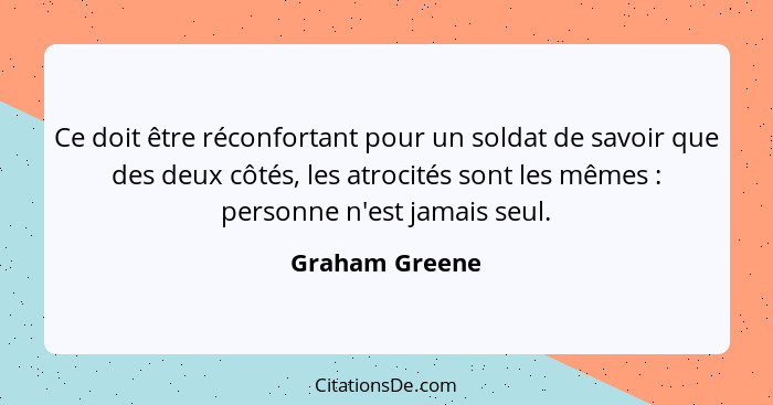 Ce doit être réconfortant pour un soldat de savoir que des deux côtés, les atrocités sont les mêmes : personne n'est jamais seul.... - Graham Greene