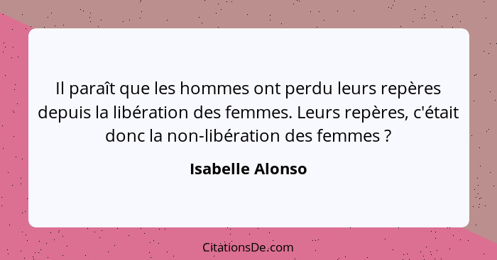 Il paraît que les hommes ont perdu leurs repères depuis la libération des femmes. Leurs repères, c'était donc la non-libération des... - Isabelle Alonso