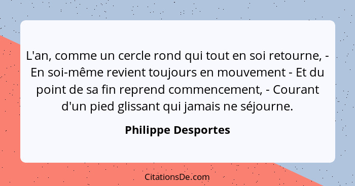 L'an, comme un cercle rond qui tout en soi retourne, - En soi-même revient toujours en mouvement - Et du point de sa fin reprend... - Philippe Desportes