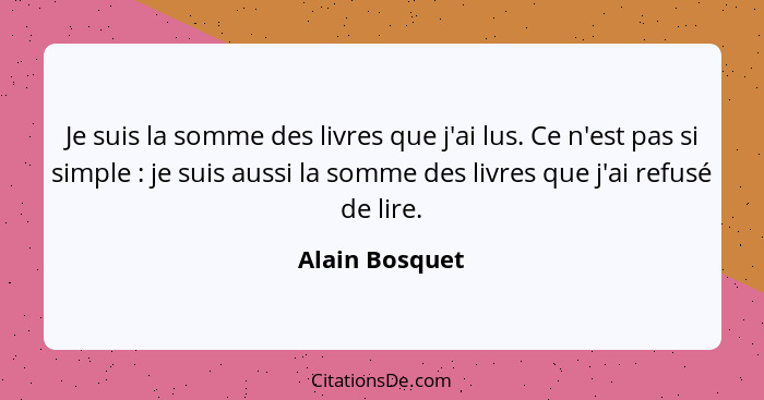 Je suis la somme des livres que j'ai lus. Ce n'est pas si simple : je suis aussi la somme des livres que j'ai refusé de lire.... - Alain Bosquet