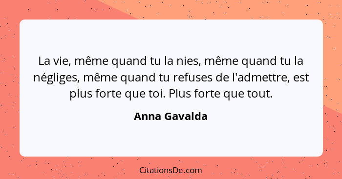 La vie, même quand tu la nies, même quand tu la négliges, même quand tu refuses de l'admettre, est plus forte que toi. Plus forte que t... - Anna Gavalda