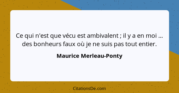 Ce qui n'est que vécu est ambivalent ; il y a en moi ... des bonheurs faux où je ne suis pas tout entier.... - Maurice Merleau-Ponty