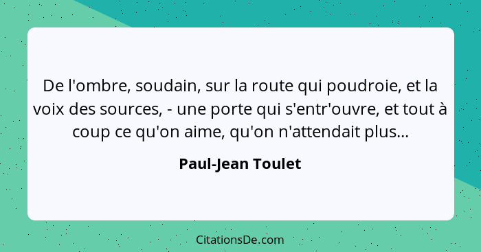 De l'ombre, soudain, sur la route qui poudroie, et la voix des sources, - une porte qui s'entr'ouvre, et tout à coup ce qu'on aime,... - Paul-Jean Toulet