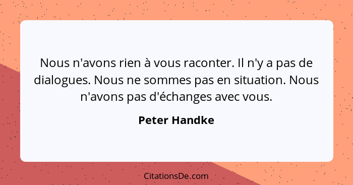 Nous n'avons rien à vous raconter. Il n'y a pas de dialogues. Nous ne sommes pas en situation. Nous n'avons pas d'échanges avec vous.... - Peter Handke