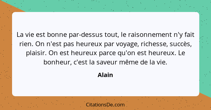 La vie est bonne par-dessus tout, le raisonnement n'y fait rien. On n'est pas heureux par voyage, richesse, succès, plaisir. On est heureux pa... - Alain