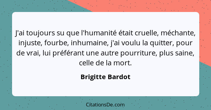 J'ai toujours su que l'humanité était cruelle, méchante, injuste, fourbe, inhumaine, j'ai voulu la quitter, pour de vrai, lui préfér... - Brigitte Bardot