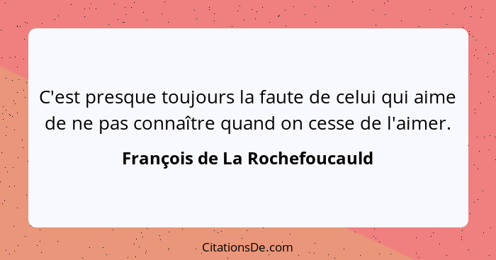 C'est presque toujours la faute de celui qui aime de ne pas connaître quand on cesse de l'aimer.... - François de La Rochefoucauld