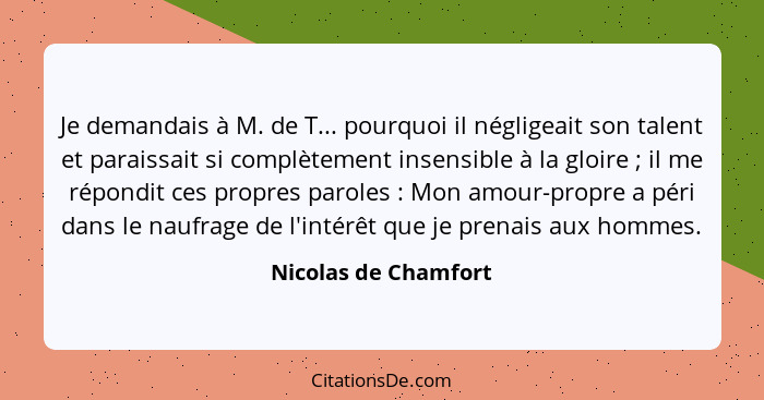 Je demandais à M. de T... pourquoi il négligeait son talent et paraissait si complètement insensible à la gloire ; il me ré... - Nicolas de Chamfort