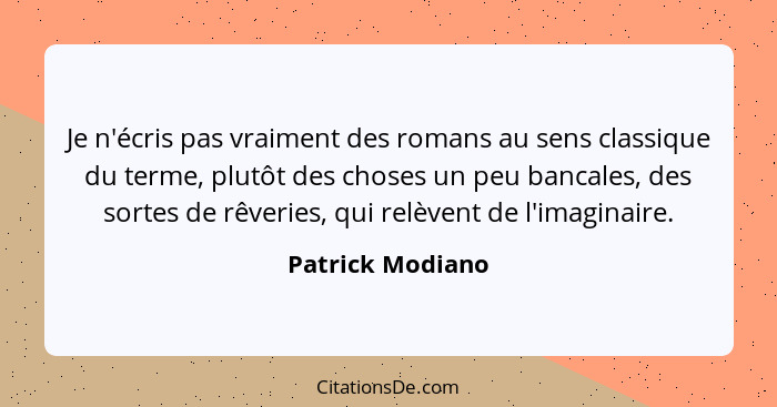 Je n'écris pas vraiment des romans au sens classique du terme, plutôt des choses un peu bancales, des sortes de rêveries, qui relève... - Patrick Modiano