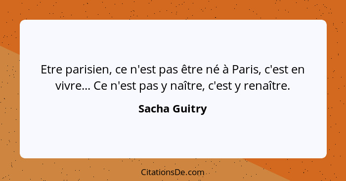 Etre parisien, ce n'est pas être né à Paris, c'est en vivre... Ce n'est pas y naître, c'est y renaître.... - Sacha Guitry