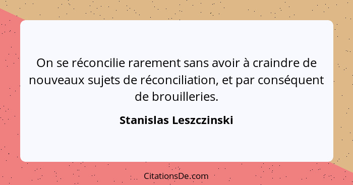 On se réconcilie rarement sans avoir à craindre de nouveaux sujets de réconciliation, et par conséquent de brouilleries.... - Stanislas Leszczinski