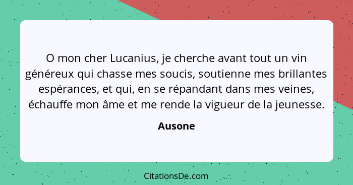 O mon cher Lucanius, je cherche avant tout un vin généreux qui chasse mes soucis, soutienne mes brillantes espérances, et qui, en se répandan... - Ausone