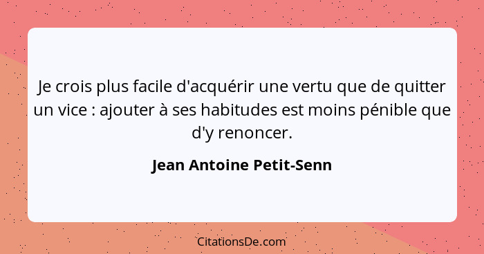 Je crois plus facile d'acquérir une vertu que de quitter un vice : ajouter à ses habitudes est moins pénible que d'y re... - Jean Antoine Petit-Senn