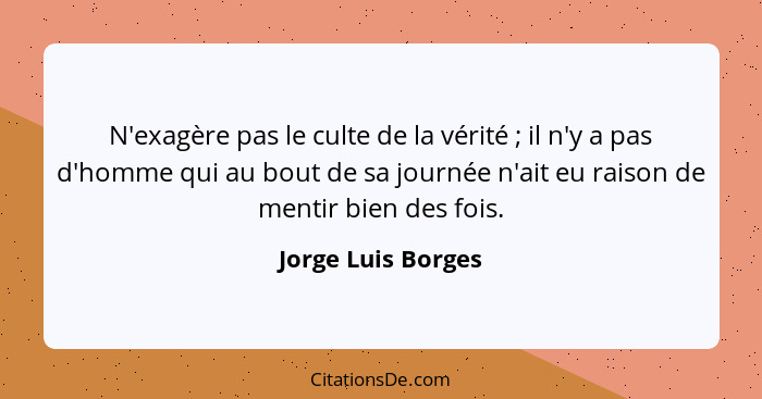 N'exagère pas le culte de la vérité ; il n'y a pas d'homme qui au bout de sa journée n'ait eu raison de mentir bien des fois.... - Jorge Luis Borges