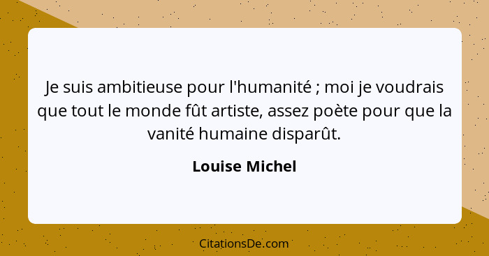 Je suis ambitieuse pour l'humanité ; moi je voudrais que tout le monde fût artiste, assez poète pour que la vanité humaine dispar... - Louise Michel