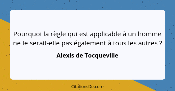 Pourquoi la règle qui est applicable à un homme ne le serait-elle pas également à tous les autres ?... - Alexis de Tocqueville