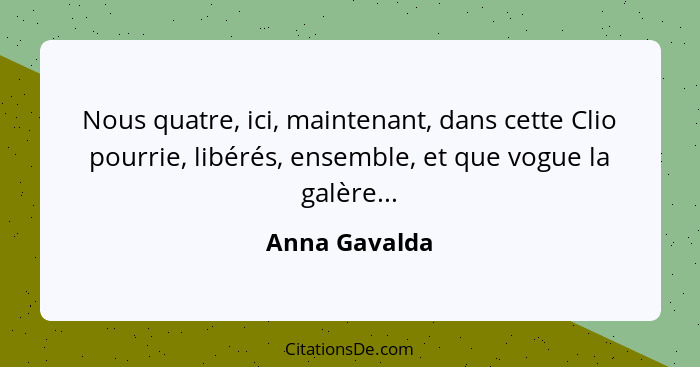 Nous quatre, ici, maintenant, dans cette Clio pourrie, libérés, ensemble, et que vogue la galère...... - Anna Gavalda