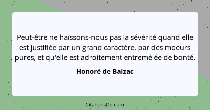 Peut-être ne haïssons-nous pas la sévérité quand elle est justifiée par un grand caractère, par des moeurs pures, et qu'elle est ad... - Honoré de Balzac