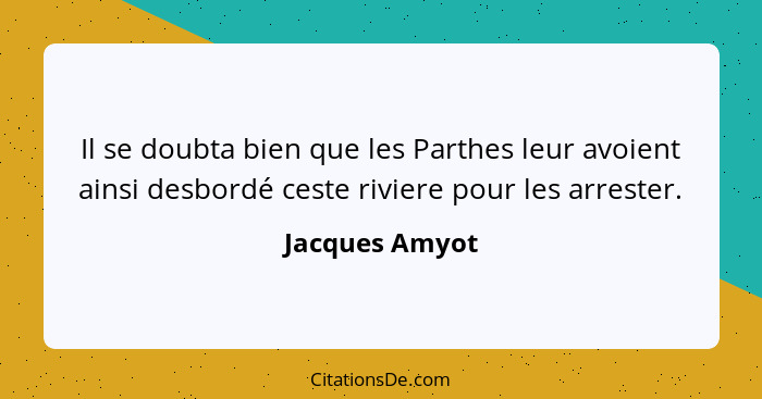 Il se doubta bien que les Parthes leur avoient ainsi desbordé ceste riviere pour les arrester.... - Jacques Amyot