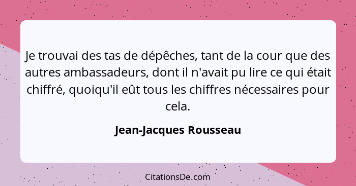 Je trouvai des tas de dépêches, tant de la cour que des autres ambassadeurs, dont il n'avait pu lire ce qui était chiffré, quo... - Jean-Jacques Rousseau