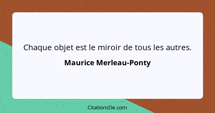 Chaque objet est le miroir de tous les autres.... - Maurice Merleau-Ponty