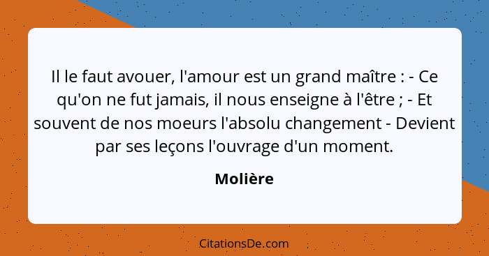 Il le faut avouer, l'amour est un grand maître : - Ce qu'on ne fut jamais, il nous enseigne à l'être ; - Et souvent de nos moeurs... - Molière