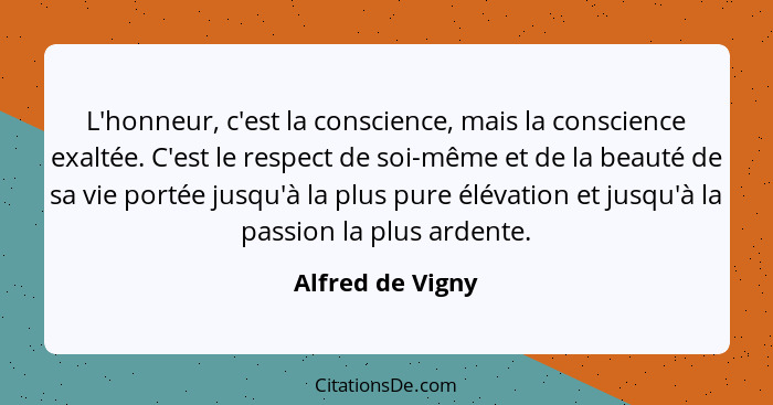 L'honneur, c'est la conscience, mais la conscience exaltée. C'est le respect de soi-même et de la beauté de sa vie portée jusqu'à la... - Alfred de Vigny