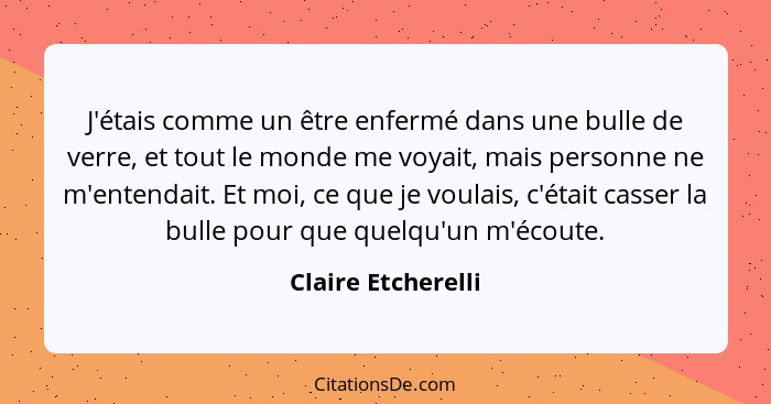 J'étais comme un être enfermé dans une bulle de verre, et tout le monde me voyait, mais personne ne m'entendait. Et moi, ce que je... - Claire Etcherelli