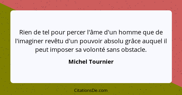 Rien de tel pour percer l'âme d'un homme que de l'imaginer revêtu d'un pouvoir absolu grâce auquel il peut imposer sa volonté sans o... - Michel Tournier