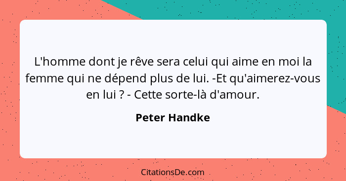 L'homme dont je rêve sera celui qui aime en moi la femme qui ne dépend plus de lui. -Et qu'aimerez-vous en lui ? - Cette sorte-là... - Peter Handke