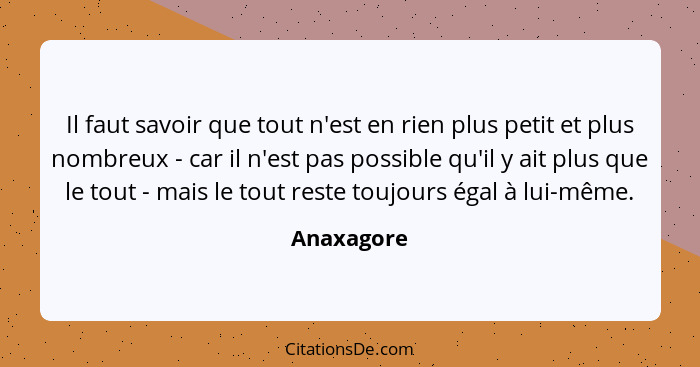 Il faut savoir que tout n'est en rien plus petit et plus nombreux - car il n'est pas possible qu'il y ait plus que le tout - mais le tout... - Anaxagore