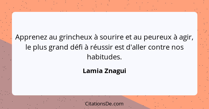 Apprenez au grincheux à sourire et au peureux à agir, le plus grand défi à réussir est d'aller contre nos habitudes.... - Lamia Znagui