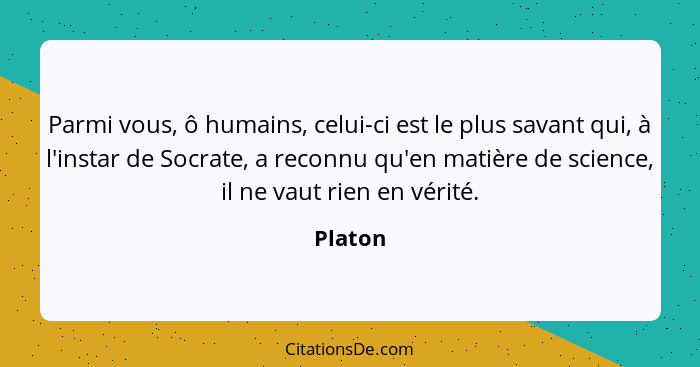 Parmi vous, ô humains, celui-ci est le plus savant qui, à l'instar de Socrate, a reconnu qu'en matière de science, il ne vaut rien en vérité.... - Platon