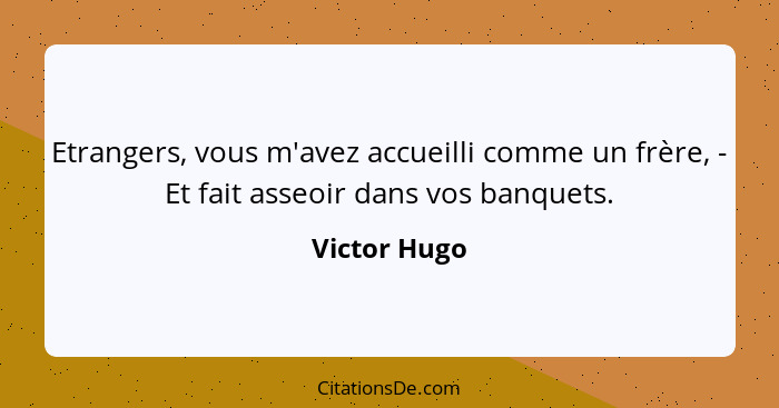 Etrangers, vous m'avez accueilli comme un frère, - Et fait asseoir dans vos banquets.... - Victor Hugo