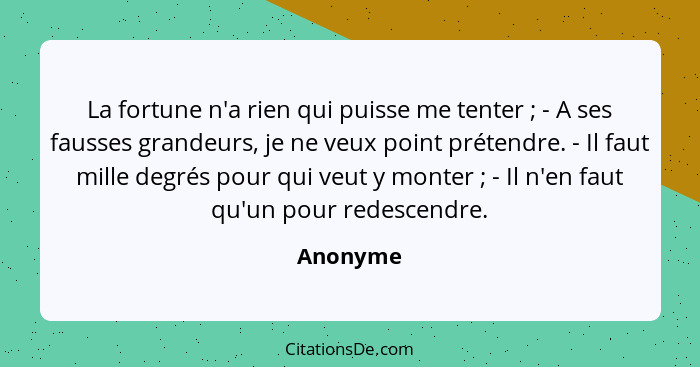 La fortune n'a rien qui puisse me tenter ; - A ses fausses grandeurs, je ne veux point prétendre. - Il faut mille degrés pour qui veut... - Anonyme