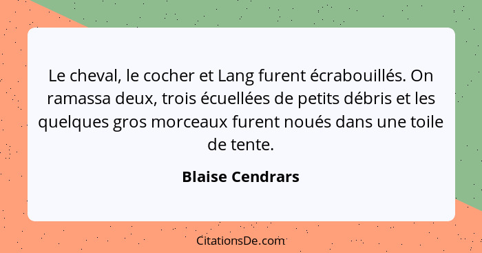 Le cheval, le cocher et Lang furent écrabouillés. On ramassa deux, trois écuellées de petits débris et les quelques gros morceaux fu... - Blaise Cendrars