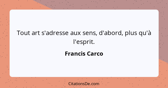 Tout art s'adresse aux sens, d'abord, plus qu'à l'esprit.... - Francis Carco