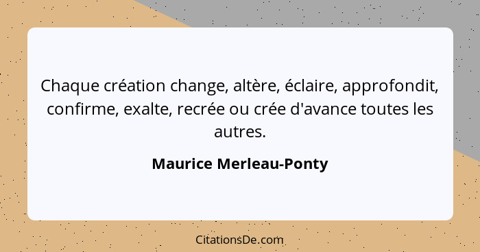 Chaque création change, altère, éclaire, approfondit, confirme, exalte, recrée ou crée d'avance toutes les autres.... - Maurice Merleau-Ponty