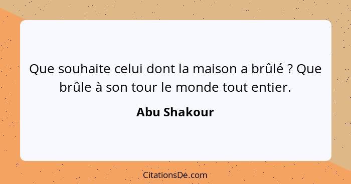 Que souhaite celui dont la maison a brûlé ? Que brûle à son tour le monde tout entier.... - Abu Shakour