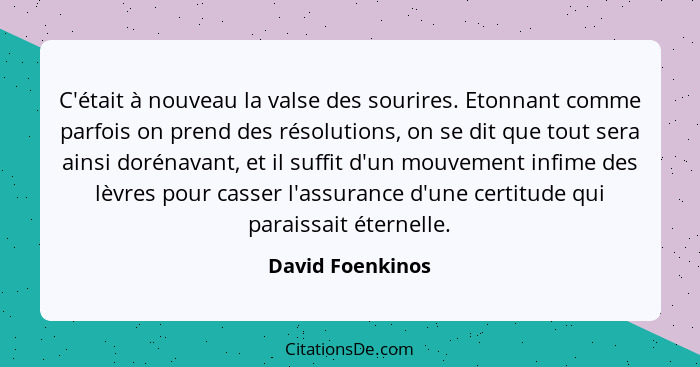 C'était à nouveau la valse des sourires. Etonnant comme parfois on prend des résolutions, on se dit que tout sera ainsi dorénavant,... - David Foenkinos