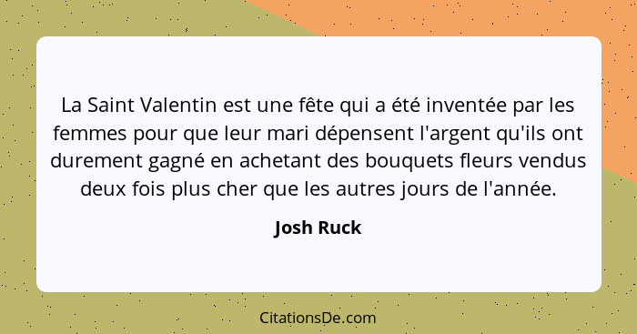 La Saint Valentin est une fête qui a été inventée par les femmes pour que leur mari dépensent l'argent qu'ils ont durement gagné en acheta... - Josh Ruck