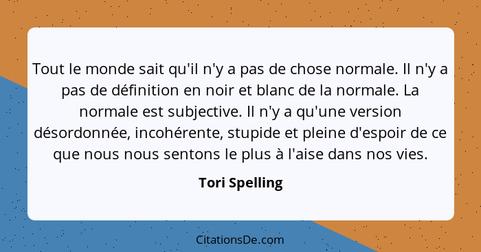 Tout le monde sait qu'il n'y a pas de chose normale. Il n'y a pas de définition en noir et blanc de la normale. La normale est subject... - Tori Spelling