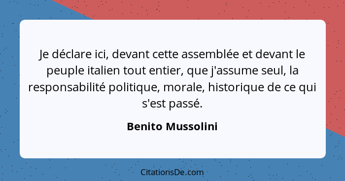 Je déclare ici, devant cette assemblée et devant le peuple italien tout entier, que j'assume seul, la responsabilité politique, mor... - Benito Mussolini
