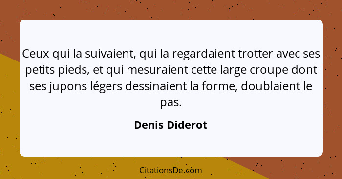 Ceux qui la suivaient, qui la regardaient trotter avec ses petits pieds, et qui mesuraient cette large croupe dont ses jupons légers d... - Denis Diderot