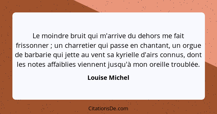 Le moindre bruit qui m'arrive du dehors me fait frissonner ; un charretier qui passe en chantant, un orgue de barbarie qui jette... - Louise Michel